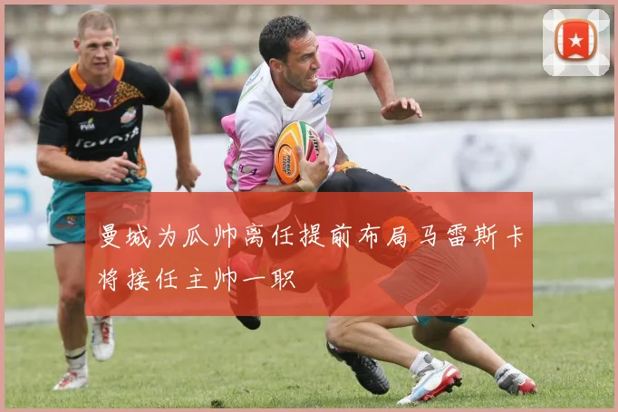 曼城为瓜帅离任提前布局马雷斯卡将接任主帅一职